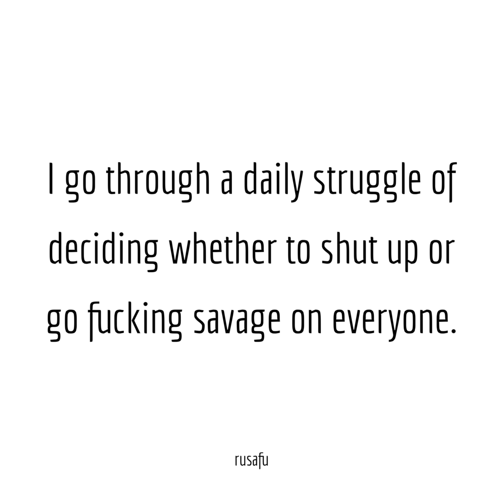 I go through a daily struggle of deciding whether to shut up or go fucking savage on everyone.