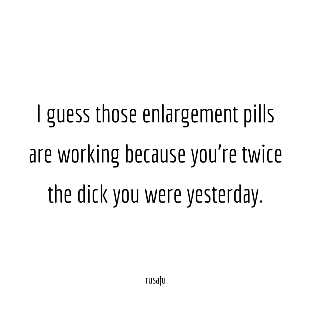 I guess those enlargement pills are working because you're twice the dick you were yesterday.