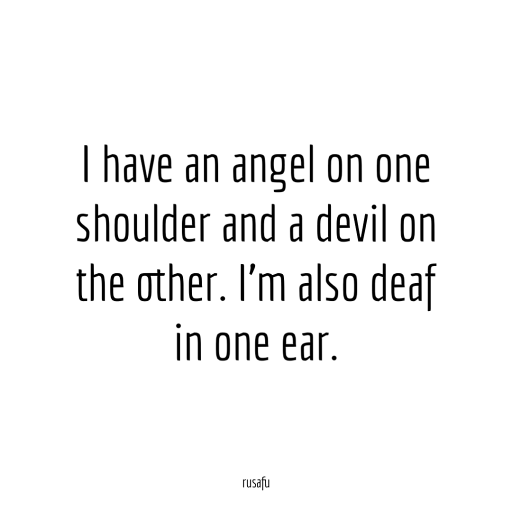 I have an angel on one shoulder, and a devil on the other. I'm also deaf in one ear.