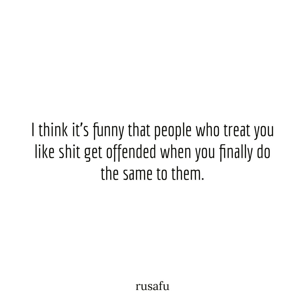 I think it's funny that people who treat you like shit get offended when you finally do the same to them.