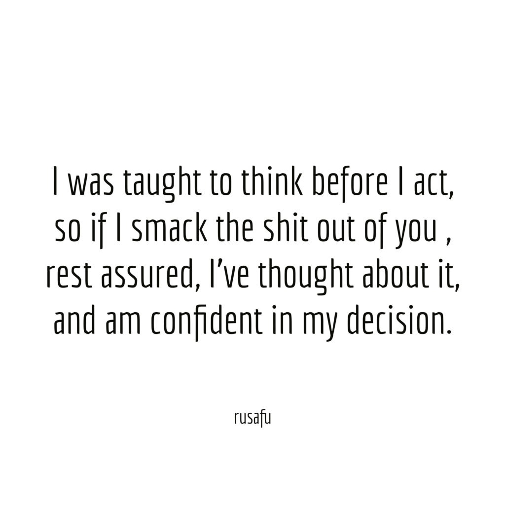 I was taught to think before I act, so if I smack the shit out of you, rest assured, I've thought about it, and am confident in my decision.