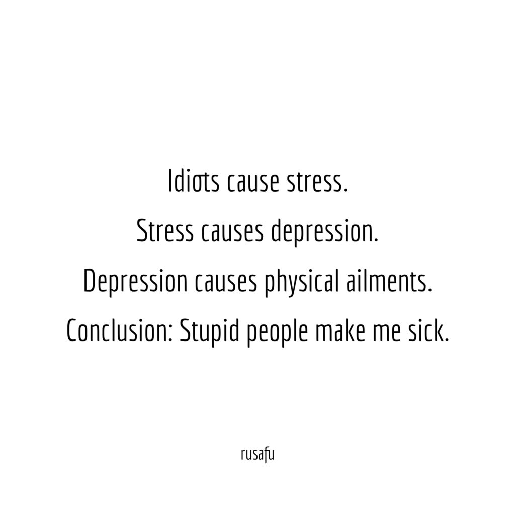 Idiots cause stress. Stress causes depression. Depression causes physical ailments. Conclusion: Stupid people make me sick.