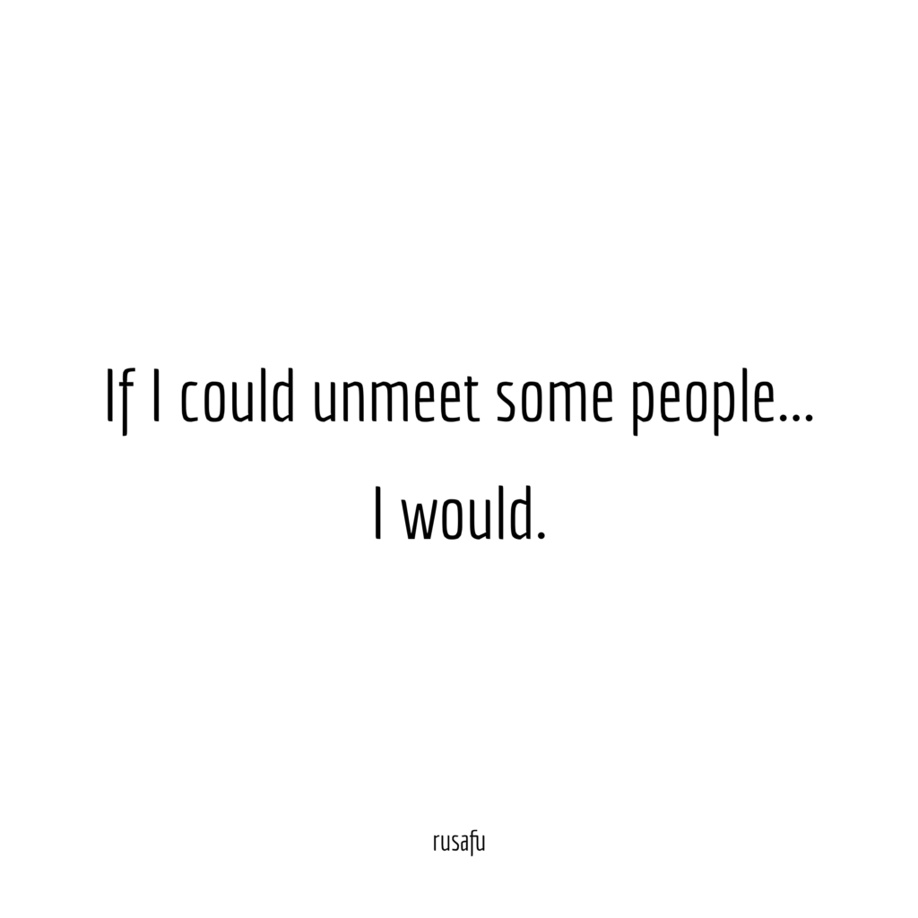 If I could unmeet some people... I would.