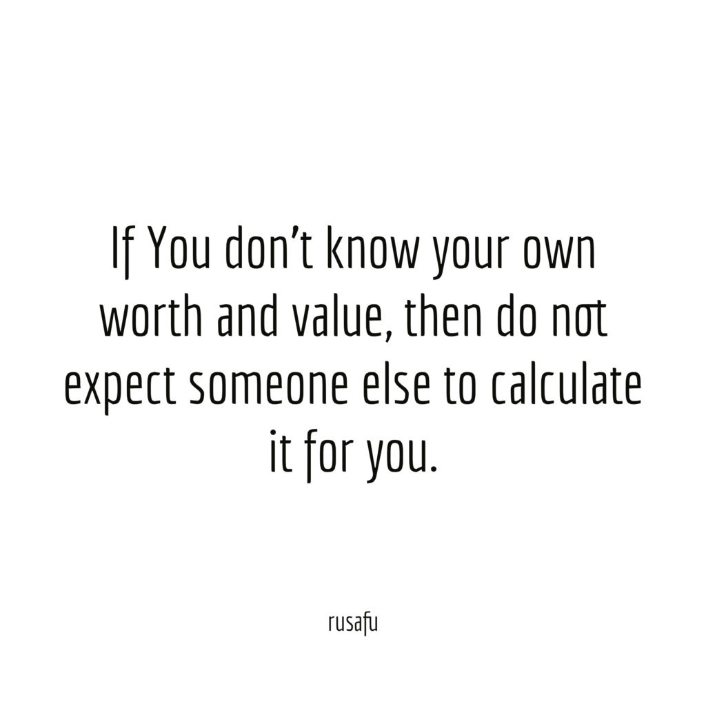 If You don't know your own worth and value, then do not expect someone else to calculate it for you.