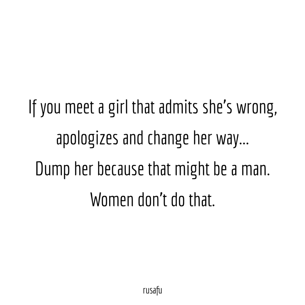 If you meet a girl that admits she's wrong, apologizes and change her way… Dump her because that might be a man. Women don't do that.