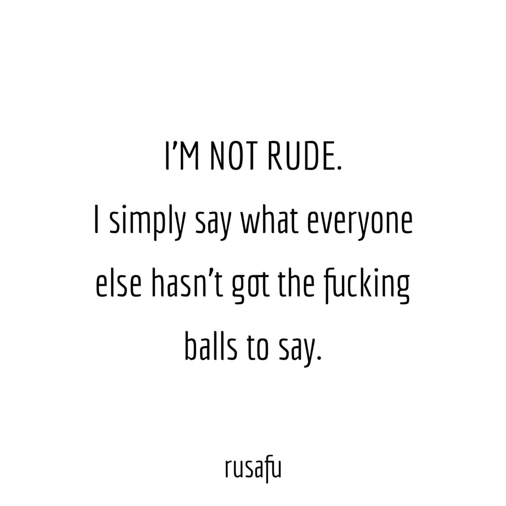 I'M NOT RUDE. I simply say what what everyone else hasn't got the fucking balls to say.