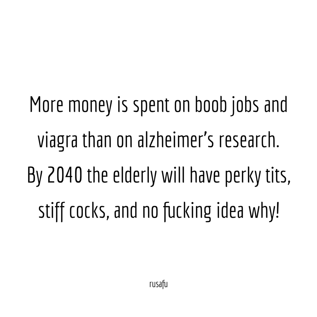 More money is spent on boob jobs and viagra than on alzheimer's research. By 2040 the elderly will have perky tits, stiff cocks, and no fucking idea why!