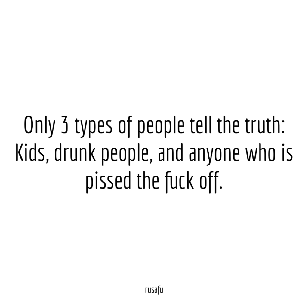 Only 3 types of people tell the truth: Kids, drunk people, and anyone who is pissed the fuck off.