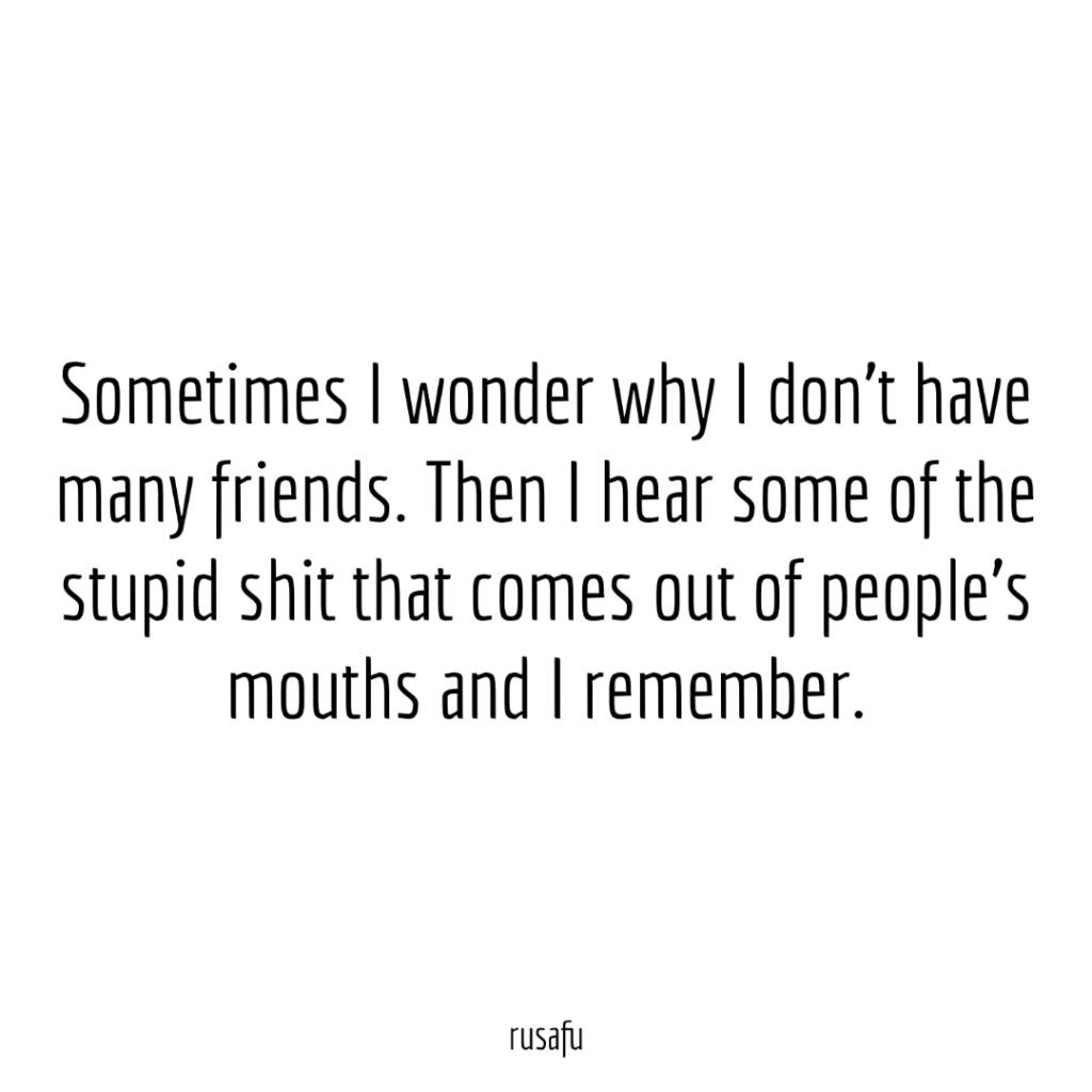 Sometimes I wonder why I don't have many friends. Then I hear some of the stupid shit that comes out of people's mouths and I remember.