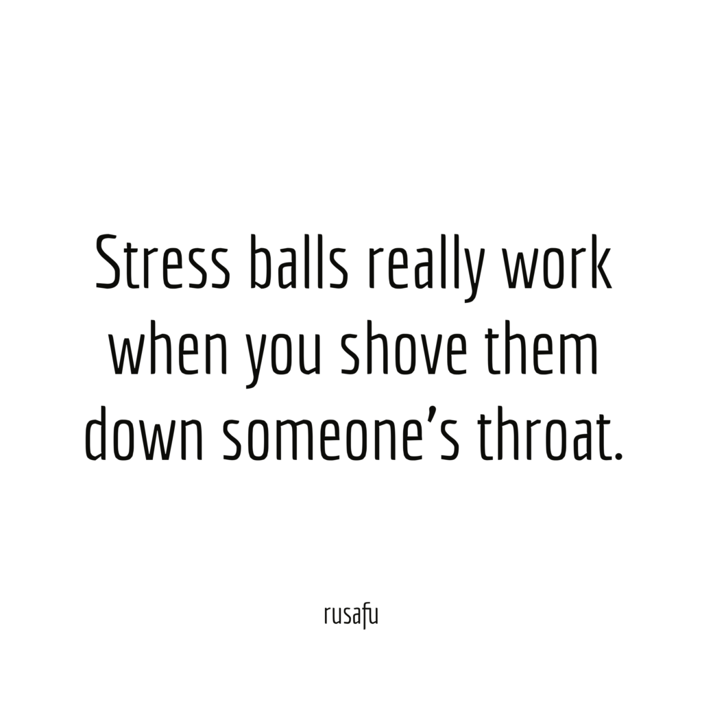 Stress balls really work when you shove them down someone's throat.