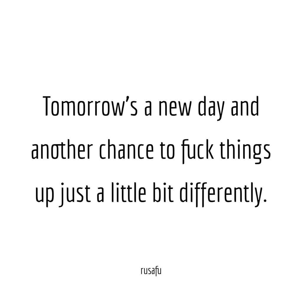 Tomorrow's a new day and another chance to fuck things up just a little bit differently.