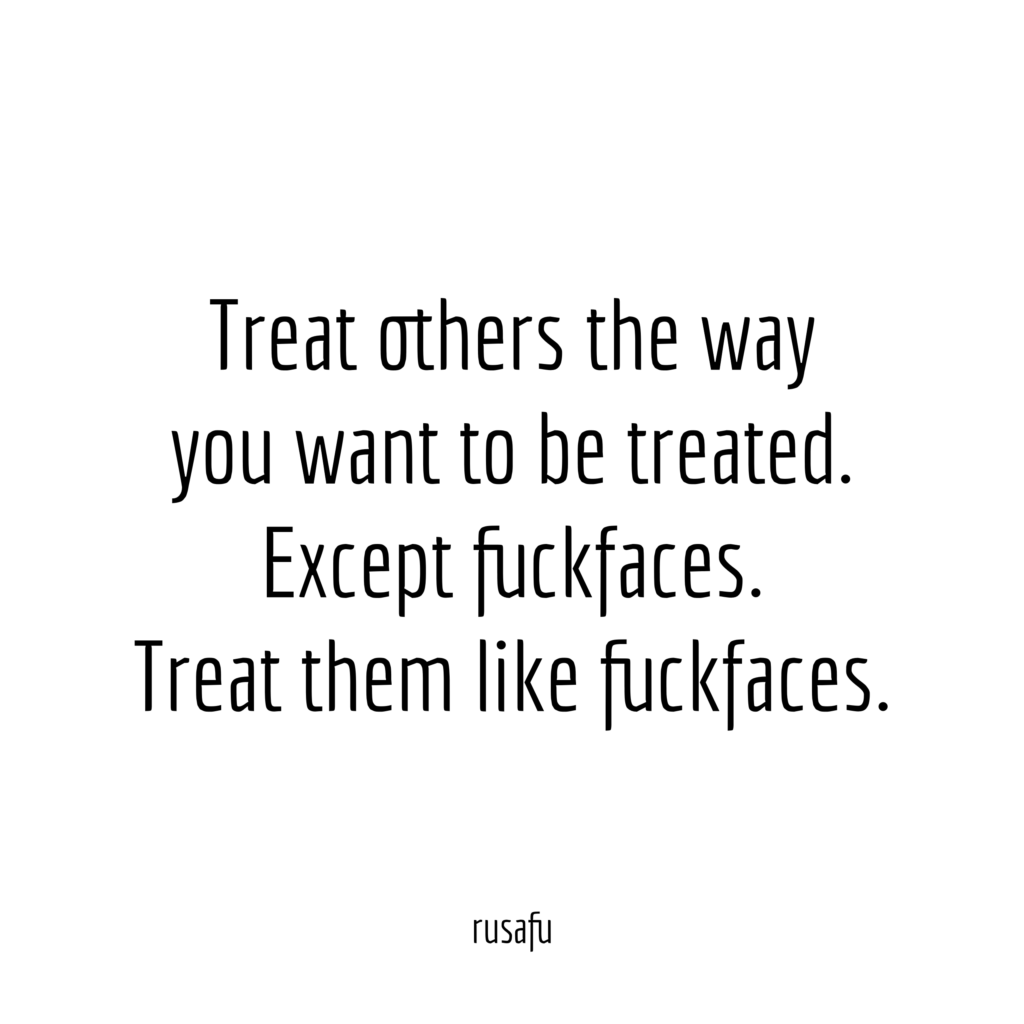 Treat others the way you want to be treated. Except fuckfaces. Treat them like fuckfaces.