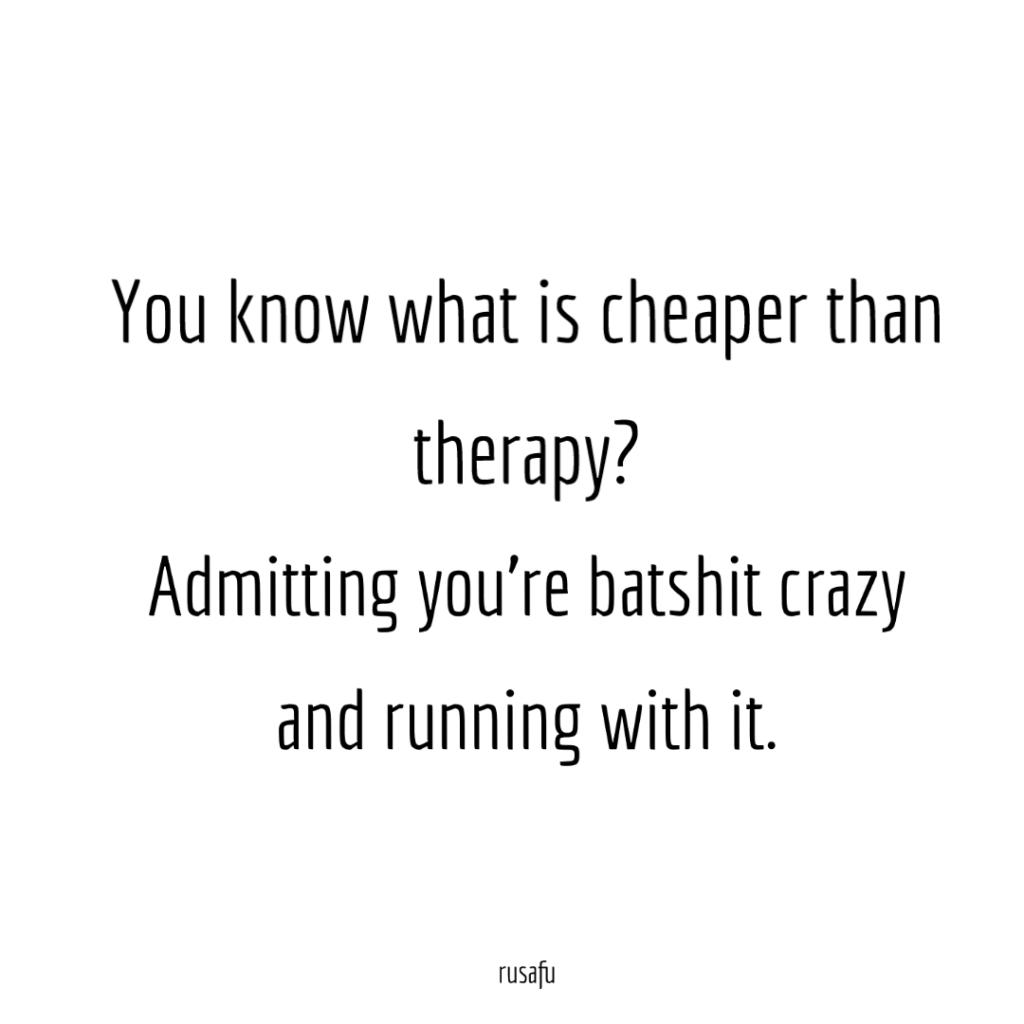 You know what is cheaper than therapy? Admitting you're batshit crazy and running with it.