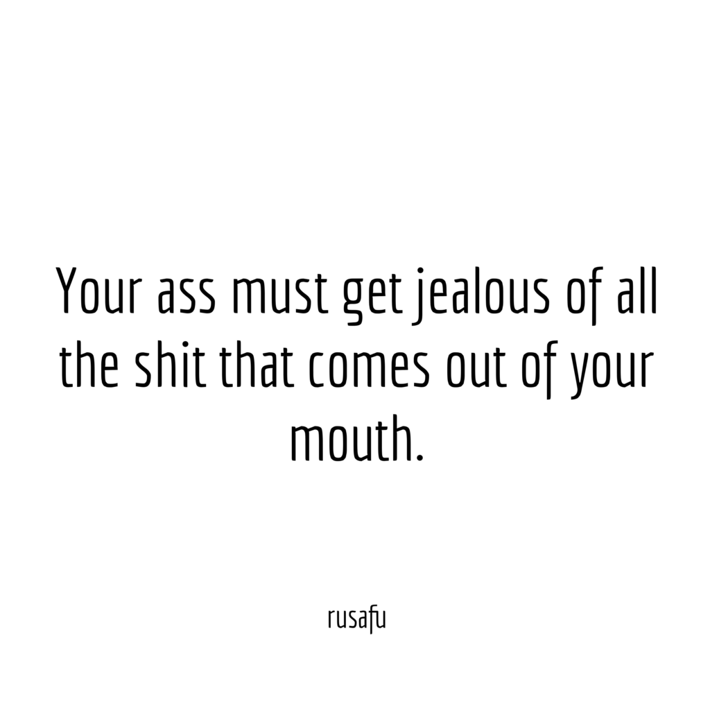 Your ass must get jealous of all the shit that comes out of your mouth.