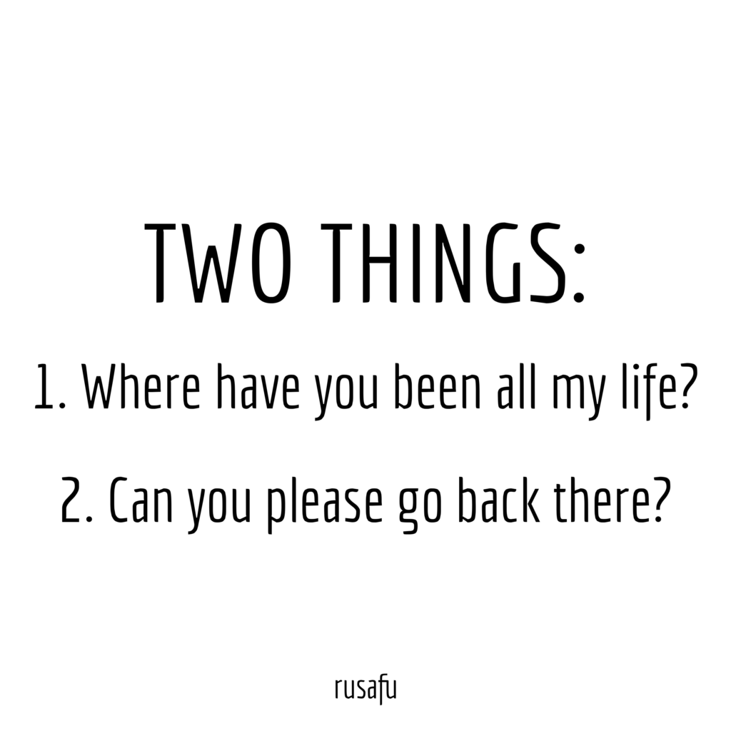 TWO THINGS: 1. Where have you been all my life? 2. Can you please go back there.?