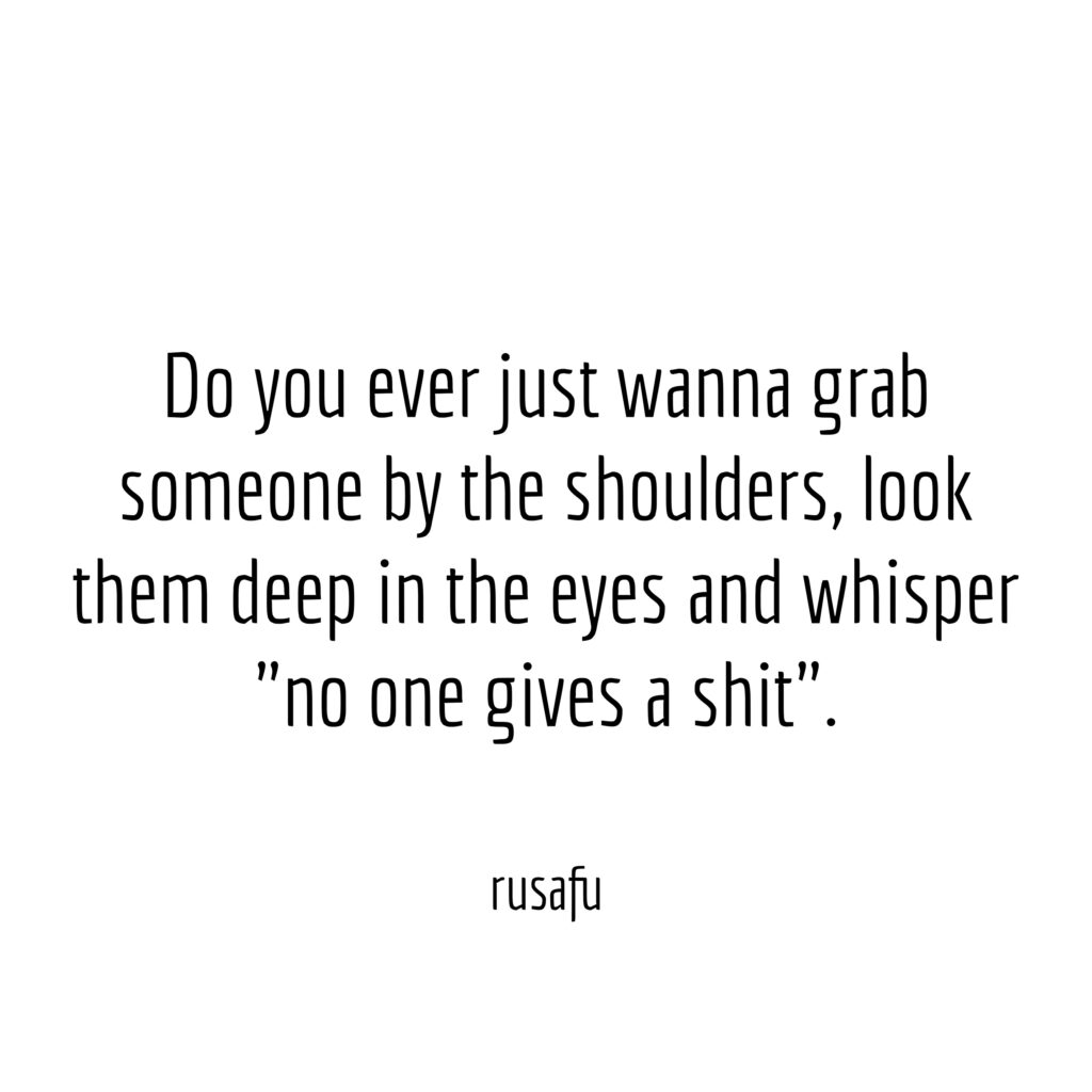 Do you ever just wanna grab someone by the shoulders, look them deep in the eyes and whisper "no one gives a shit".