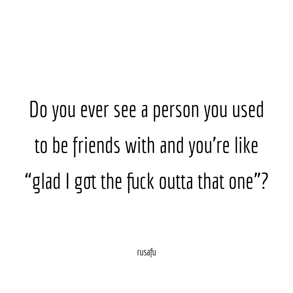 Do you ever see a person you used to be friends with and you're like "glad I got the fuck outta that one"?