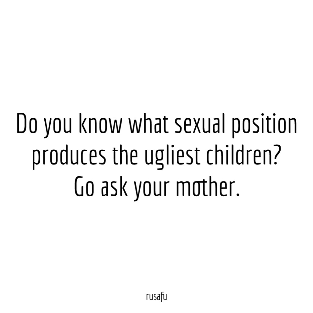 Do you know what sexual position produces the ugliest children? Go ask your mother.