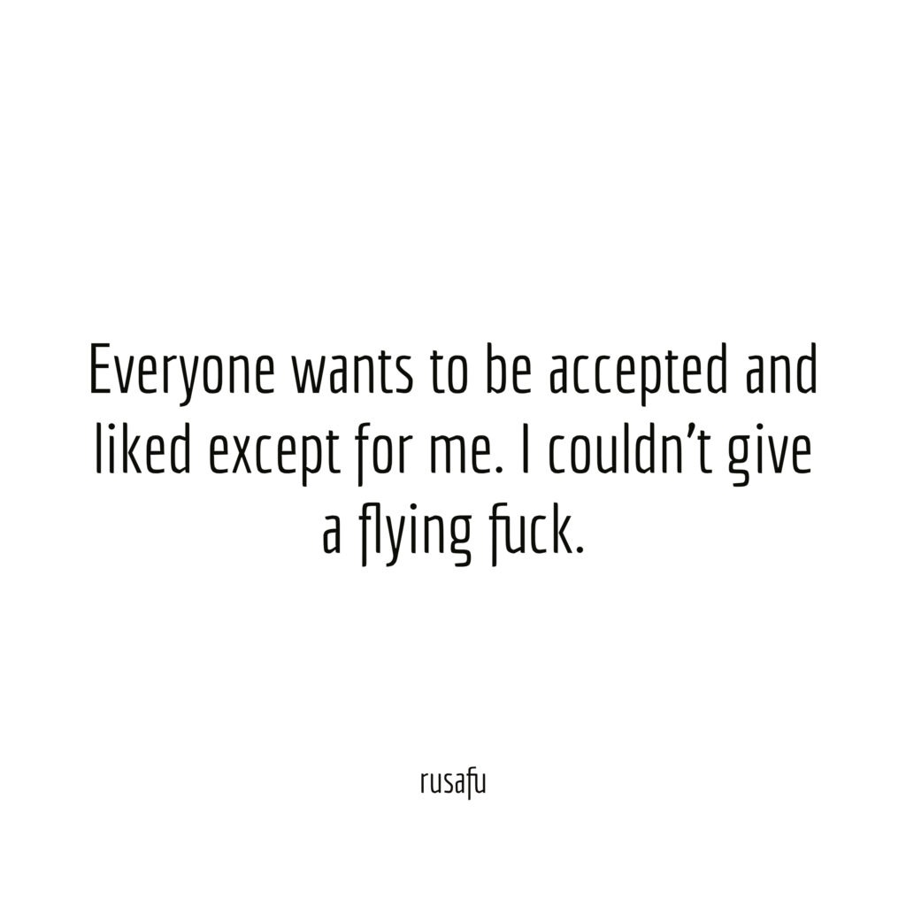 Everyone wants to be accepted and liked except for me. I couldn't give a flying fuck.