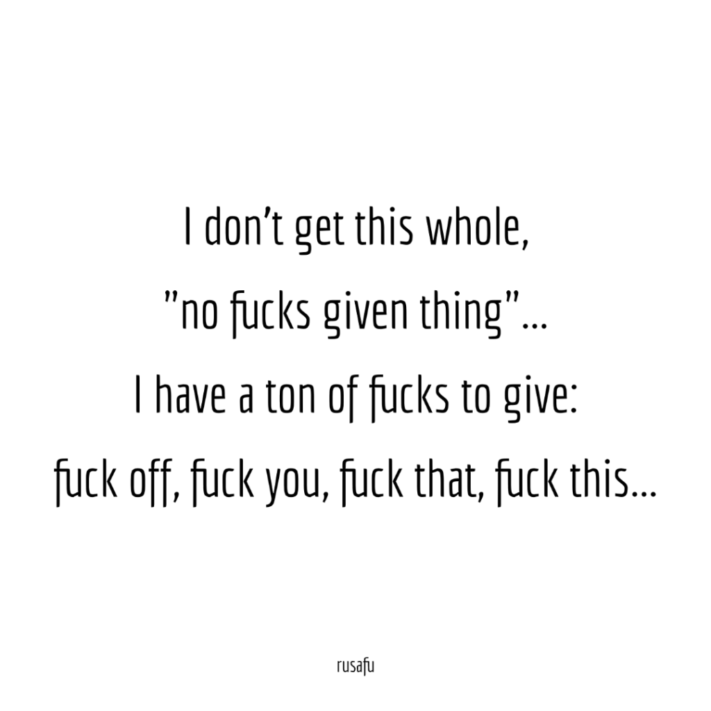 I don't get this whole, "no fucks given thing"... I have a ton of fucks to give: fuck off, fuck you, fuck that,fuck this...