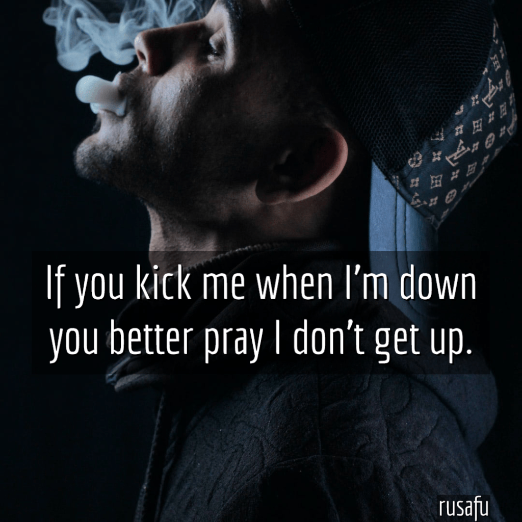 If you kick me when I'm down you better pray I don't get up.