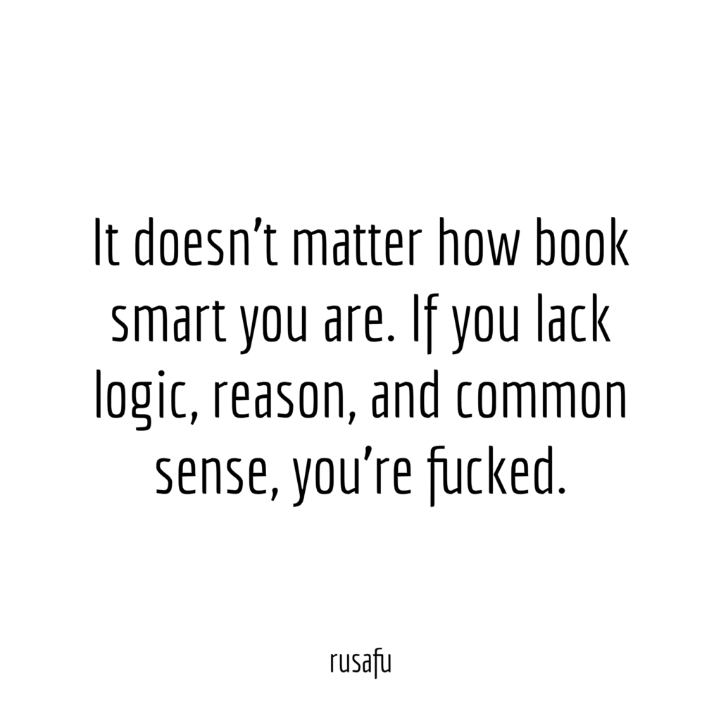 It doesn't matter how book smart you are. If you lack logic, reason, and common sense, you're fucked.