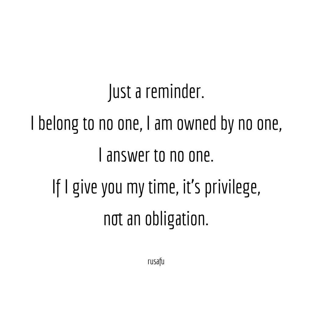 Just a reminder. I belong to no one, I am owned by no one, I answer to no one. If I give you my time, it's privilege, not an obligation.