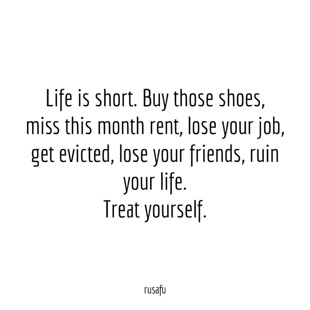 Life is short. Buy those shoes, miss this month rent, lose your job, get evicted, lose your friends, ruin your life. Treat yourself.