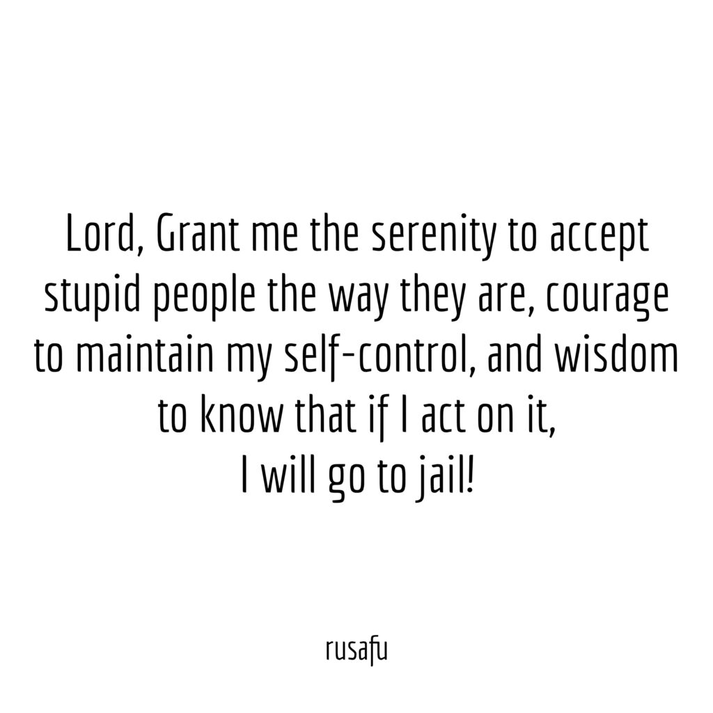 Lord, Grant me the serenity to accept stupid people the way they are, courage to maintain my self-control, and wisdom to know that if I act on it, I will go to jail!