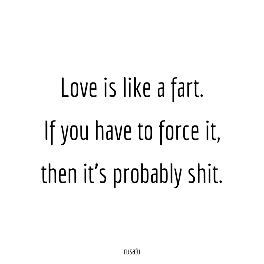 Love is like a fart. If you have to force it, then it's probably shit.