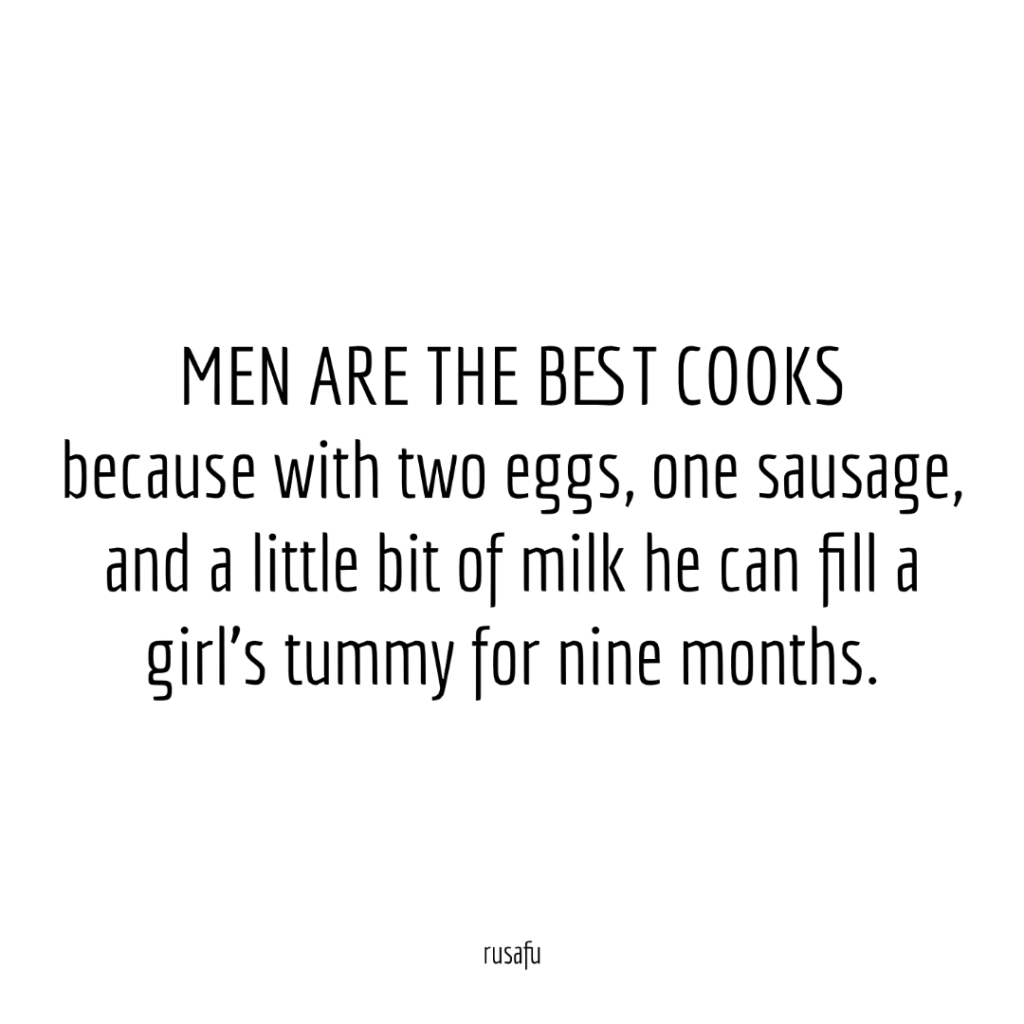 MEN ARE THE BEST COOKS because with two eggs, one sausage, and a little bit of milk he can fill a girl's tummy for nine months.