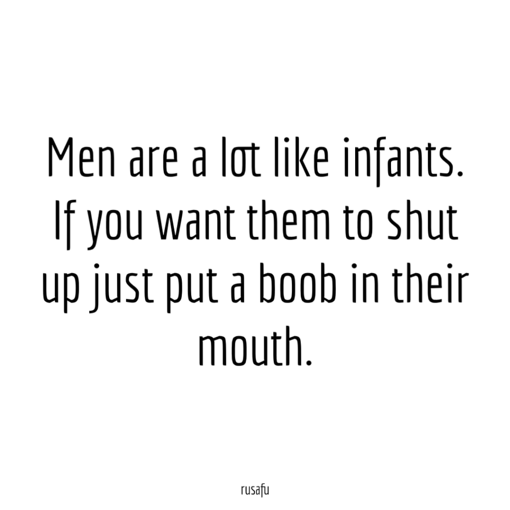 Men are a lot like infants. If you want them to shut up just put a boob in their mouth.