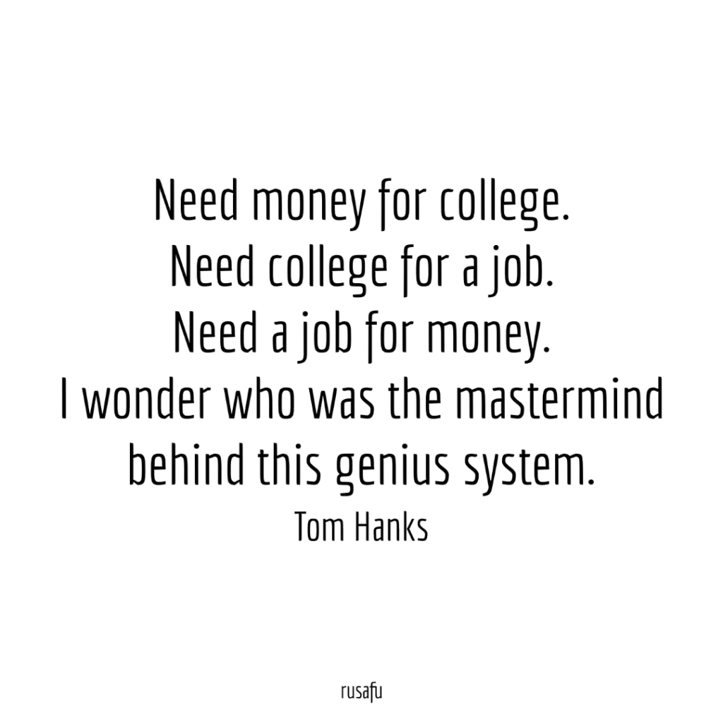 Need money for college. Need college for a job. Need a job for money. I wonder who was the mastermind behind this genius system. - Tom Hanks