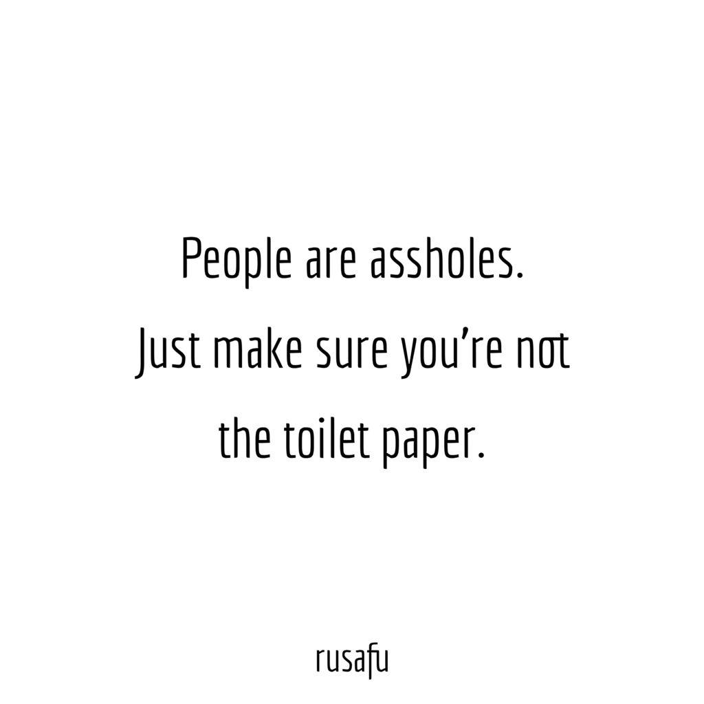 People are assholes. Just make sure you're not the toilet paper.
