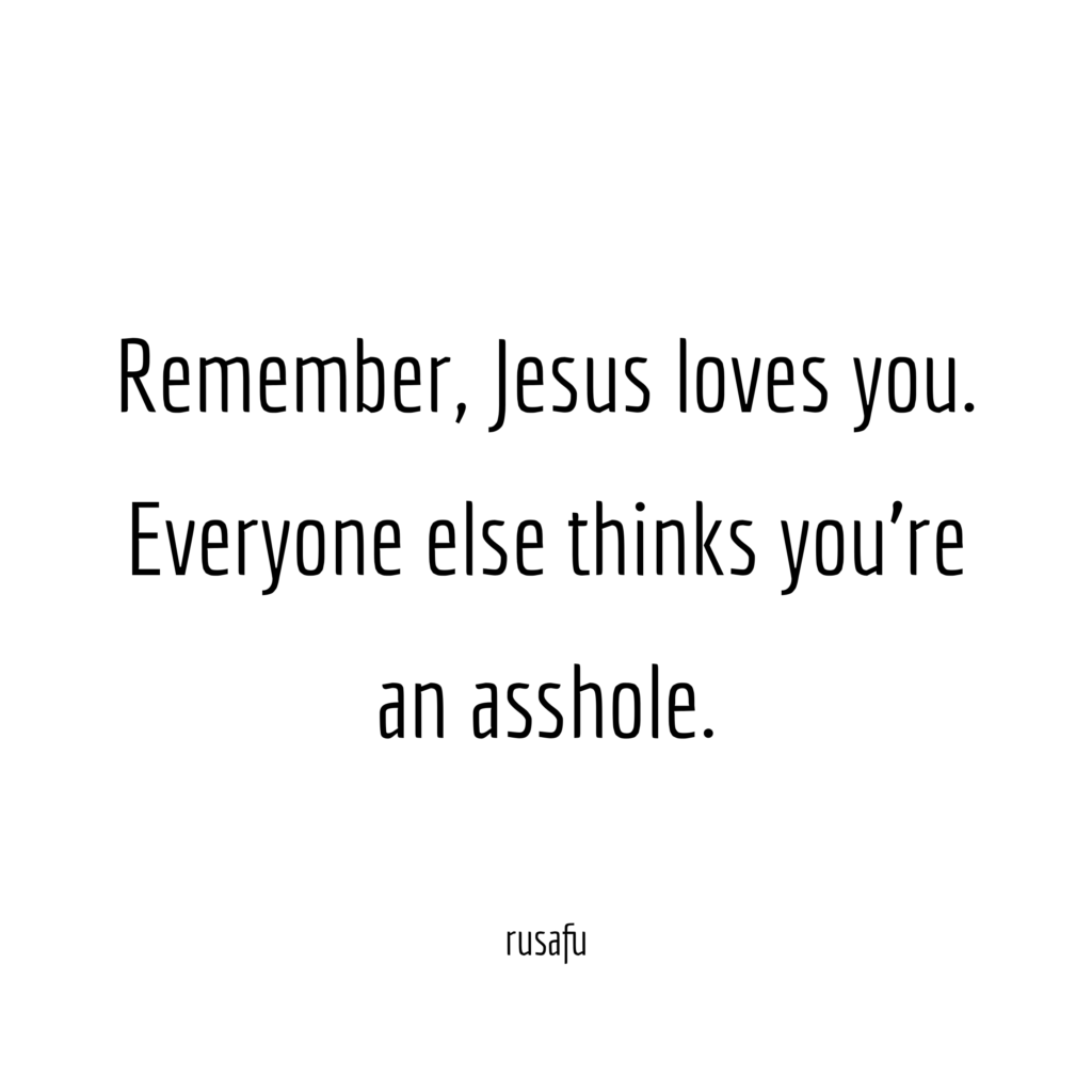 Remember, Jesus loves you. Everyone else thinks you're an asshole.
