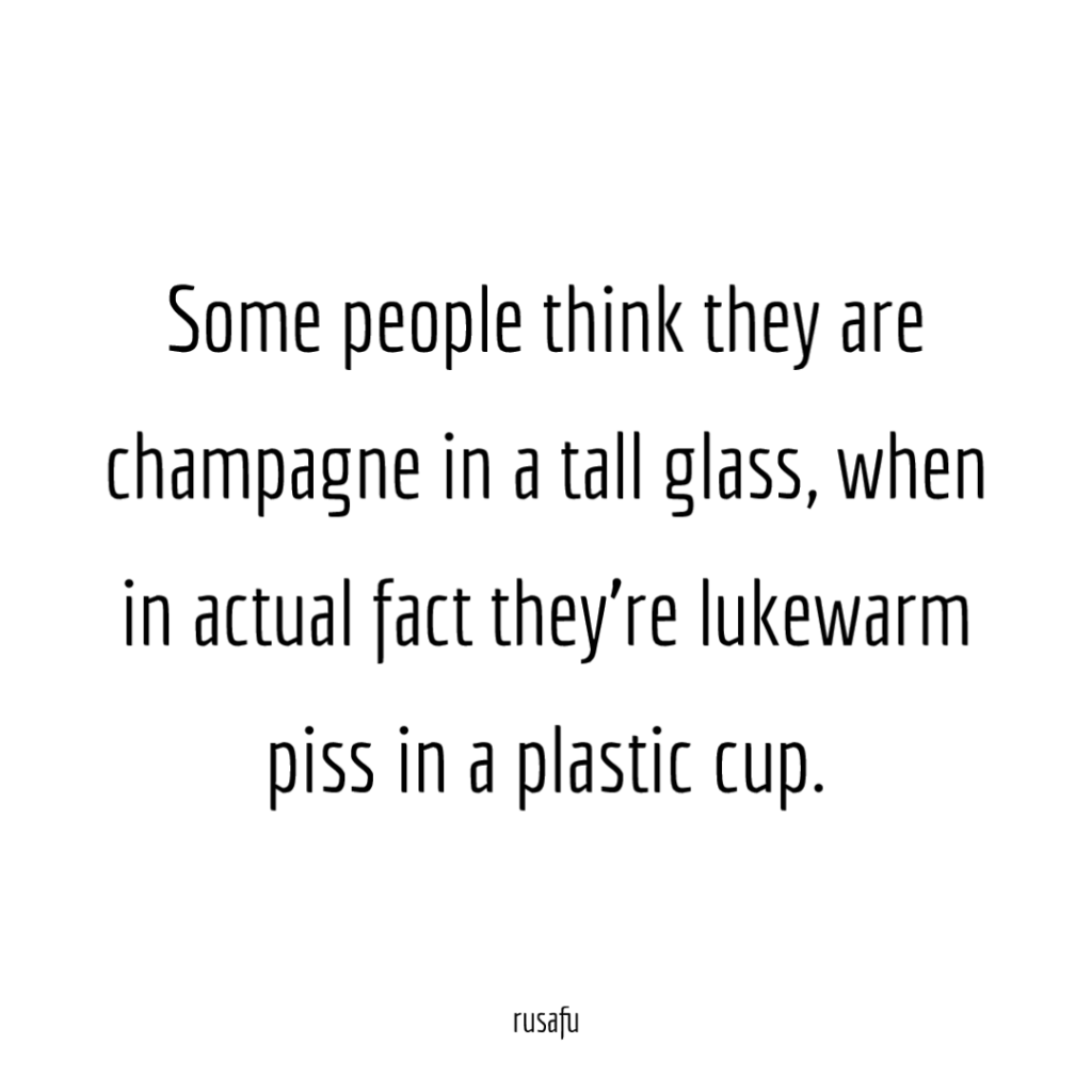 Some people think they are champagne in a tall glass, when in actual fact they're lukewarm piss in a plastic cup