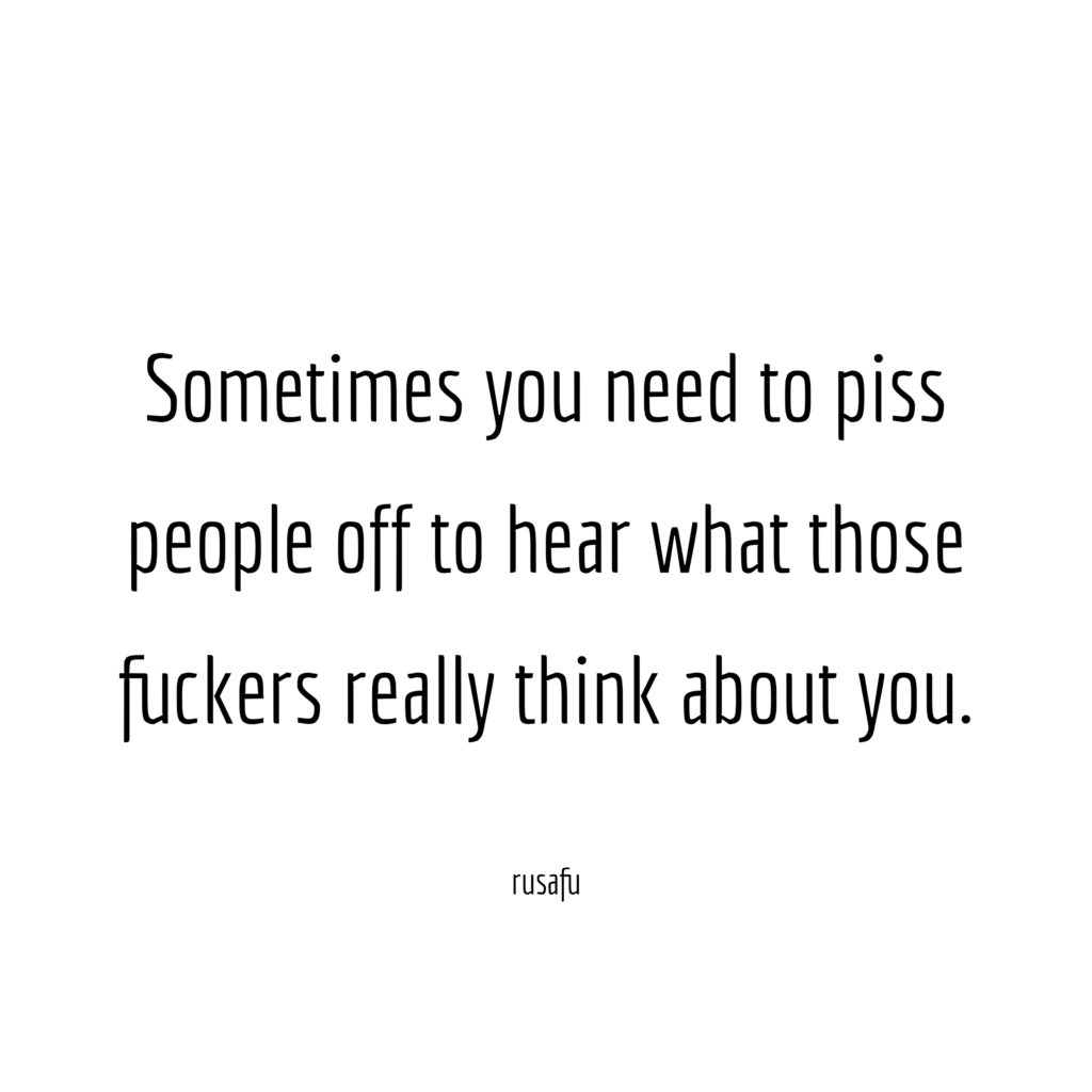 Sometimes you need to piss people off to hear what those fuckers really think about you.