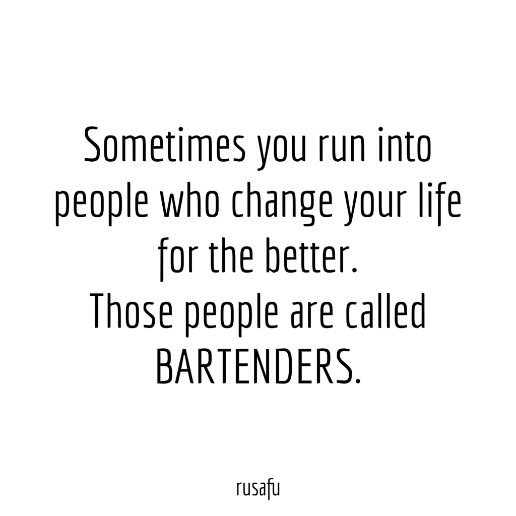Sometimes you run into people who change your life for the better. Those people are called BARTENDERS.