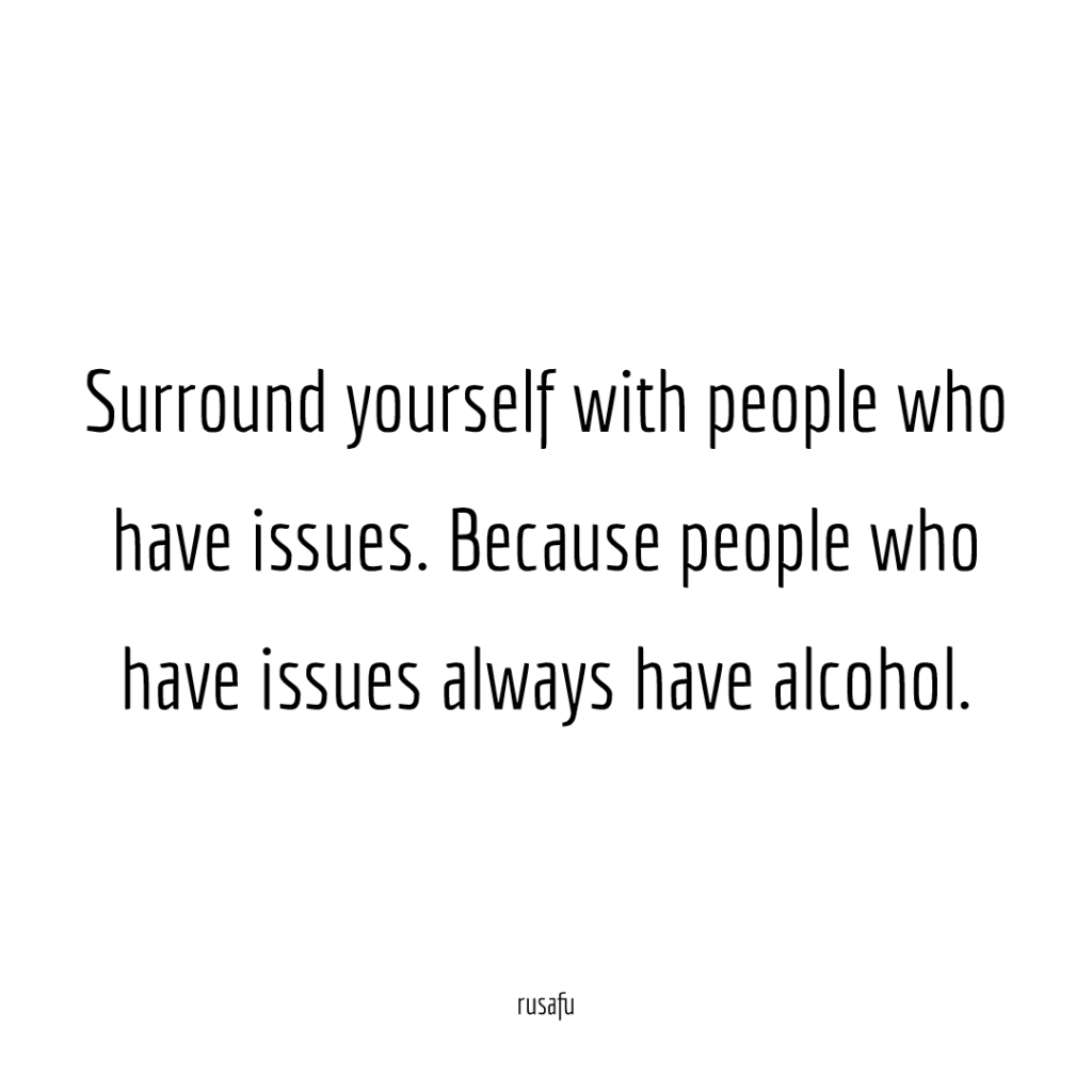 Surround yourself with people who have issues. Because people who have issues always have alcohol.