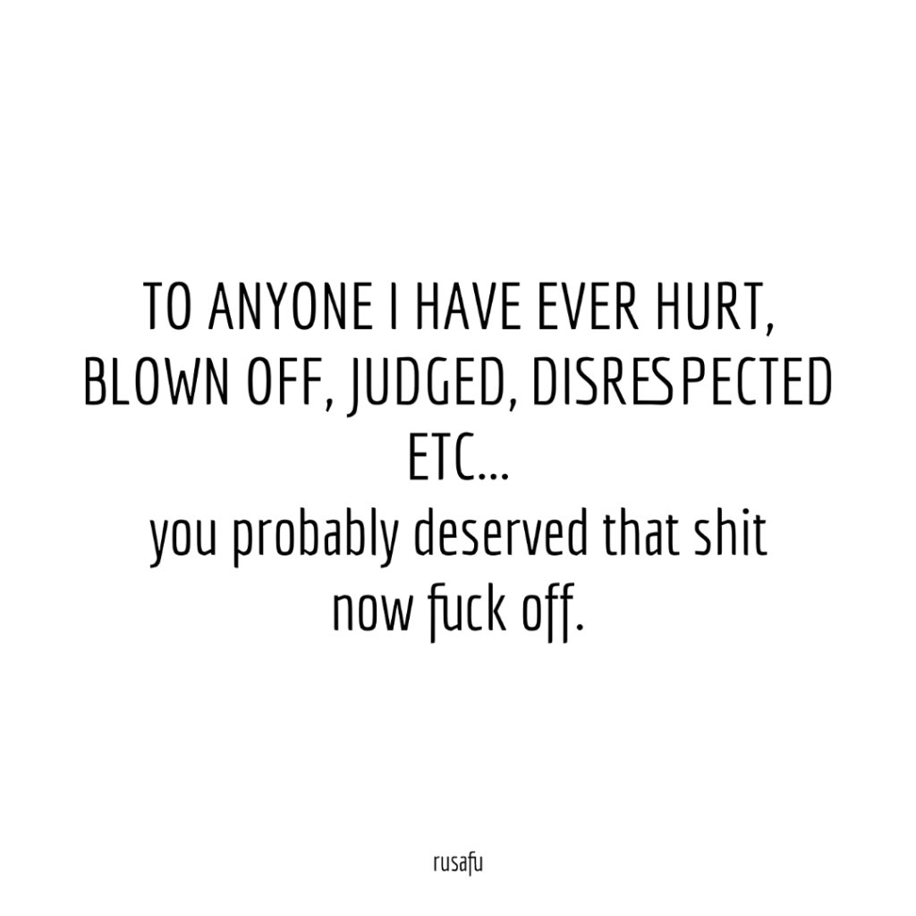 TO ANYONE I HAVE EVER HURT, BLOWN OFF, JUDGED, DISRESPECTED ETC... you probably deserved that shit now fuck off.