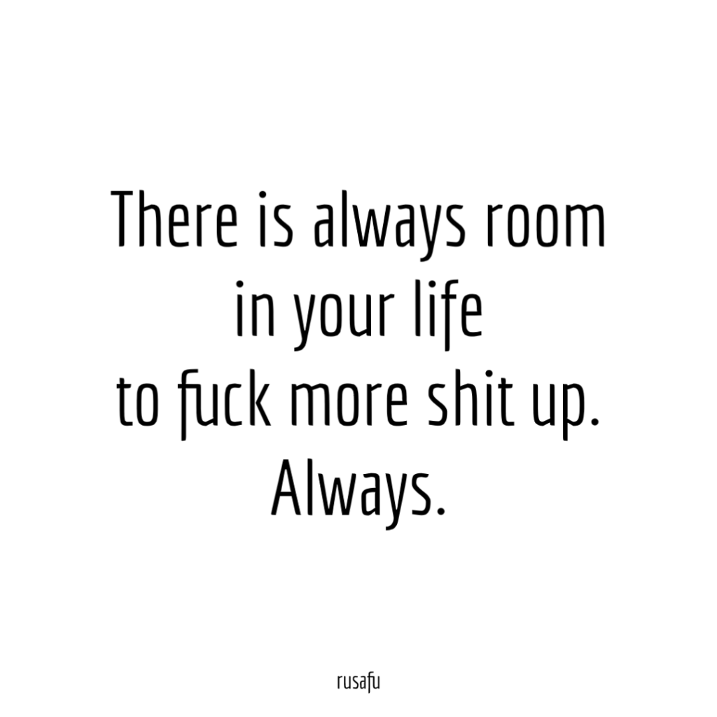 There is always room in your life to fuck more shit up. Always.