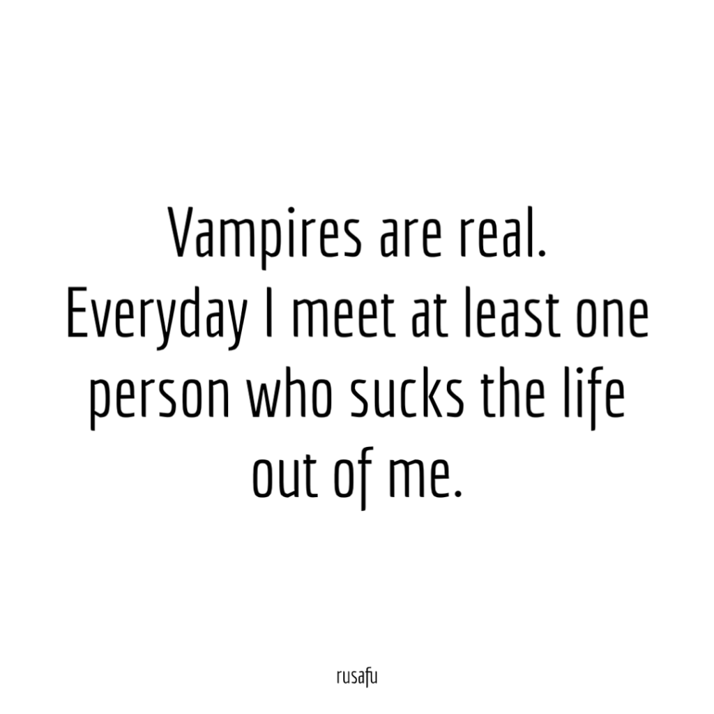 Vampires are real. Everyday I meet at least one person who sucks the life out of me.