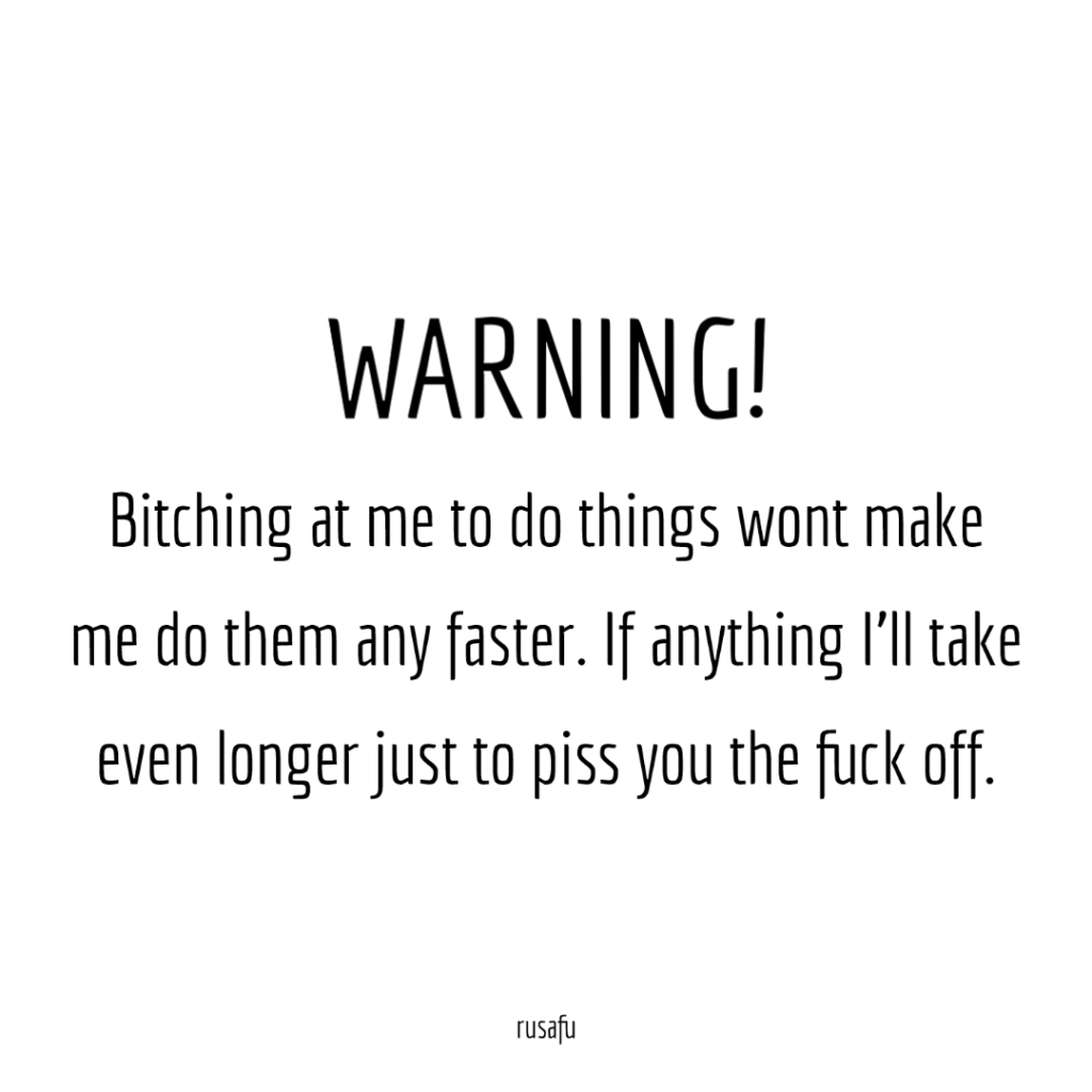 WARNING! Bitching at me to do things wont make me do them any faster. If anything I'll take even longer just to piss you the fuck off.