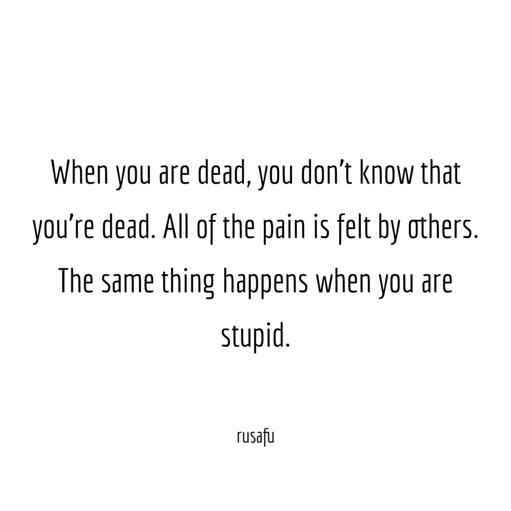 When you are dead, you don't know that you're dead. All of the pain is felt by others. The same thing happens when you are stupid.