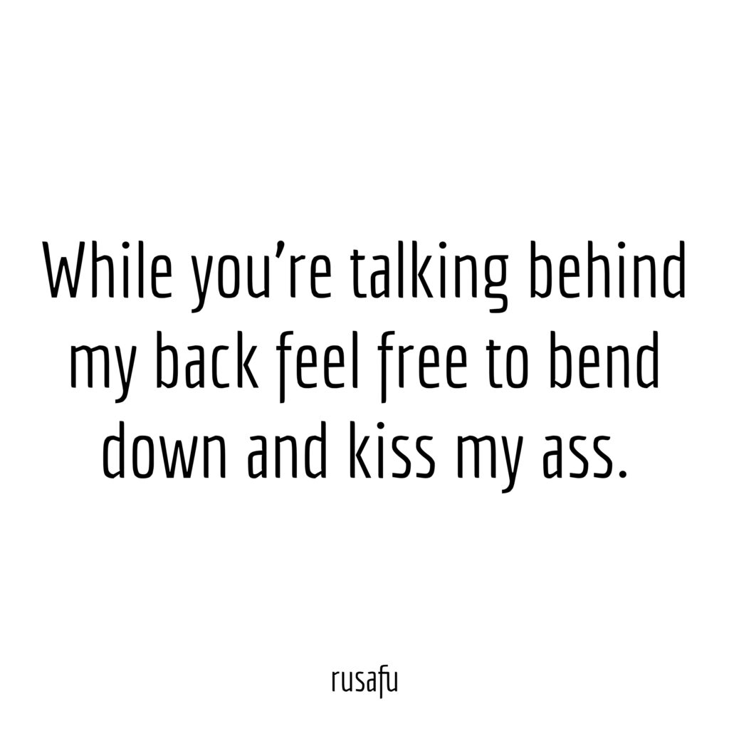 While you're talking behind my back feel free to bend down and kiss my ass.
