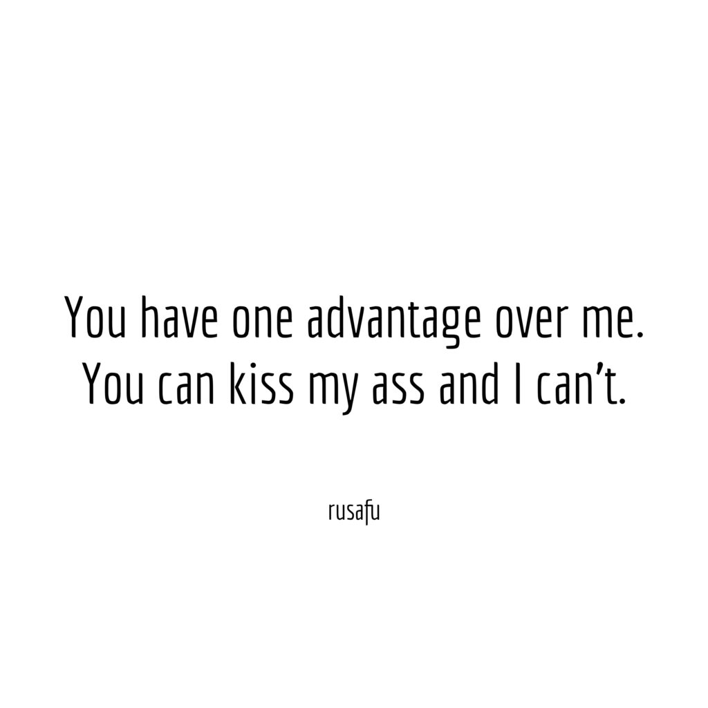 You have one advantage over me. You can kiss my ass and I can't.