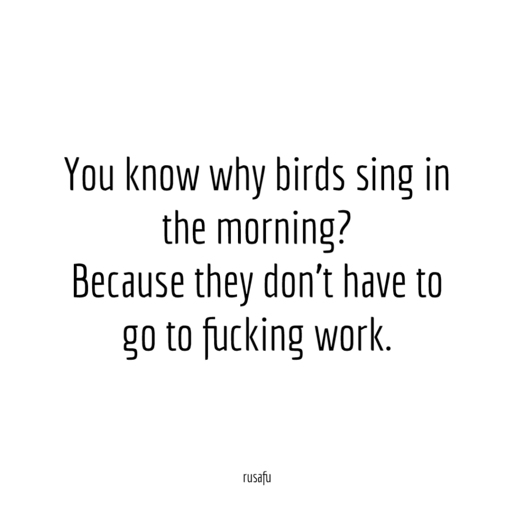 You know why birds sing in the morning? Because they don't have to go to fucking work.