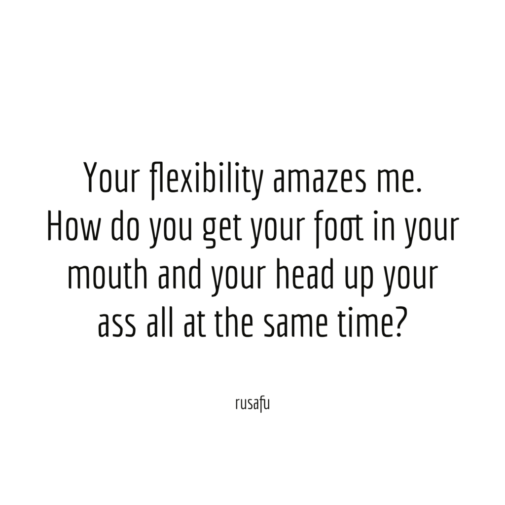 Your flexibility amazes me. How do you get your foot in your mouth and your head up your ass all at the same time?