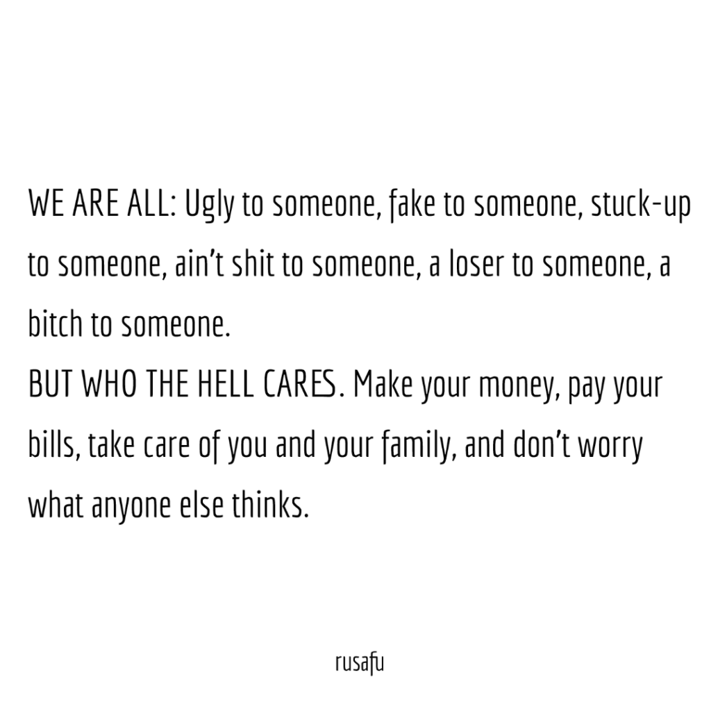 WE ARE ALL: Ugly to someone, fake to someone, stuck-up to someone, ain’t shit to someone, a loser to someone, a bitch to someone. BUT WHO THE HELL CARES. Make your money, pay your bills, take care of you and your family, and don’t worry what anyone else thinks.