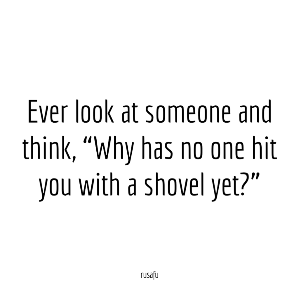 Ever look at someone and think, "Why has no one hit you with a shovel yet?"